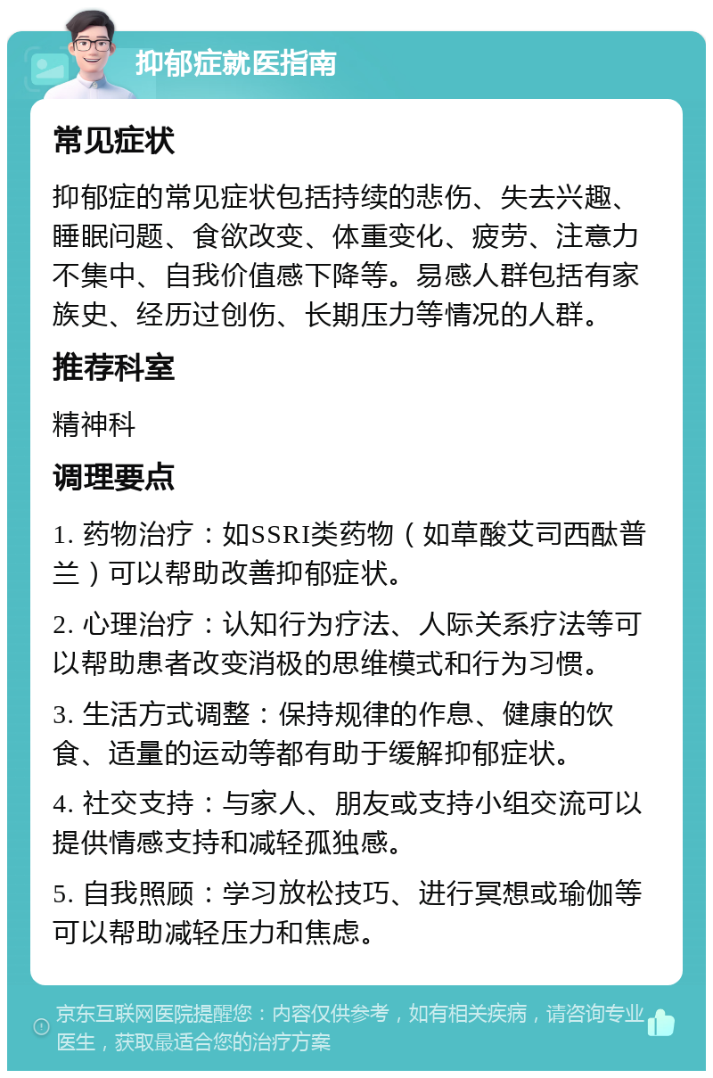 抑郁症就医指南 常见症状 抑郁症的常见症状包括持续的悲伤、失去兴趣、睡眠问题、食欲改变、体重变化、疲劳、注意力不集中、自我价值感下降等。易感人群包括有家族史、经历过创伤、长期压力等情况的人群。 推荐科室 精神科 调理要点 1. 药物治疗：如SSRI类药物（如草酸艾司西酞普兰）可以帮助改善抑郁症状。 2. 心理治疗：认知行为疗法、人际关系疗法等可以帮助患者改变消极的思维模式和行为习惯。 3. 生活方式调整：保持规律的作息、健康的饮食、适量的运动等都有助于缓解抑郁症状。 4. 社交支持：与家人、朋友或支持小组交流可以提供情感支持和减轻孤独感。 5. 自我照顾：学习放松技巧、进行冥想或瑜伽等可以帮助减轻压力和焦虑。