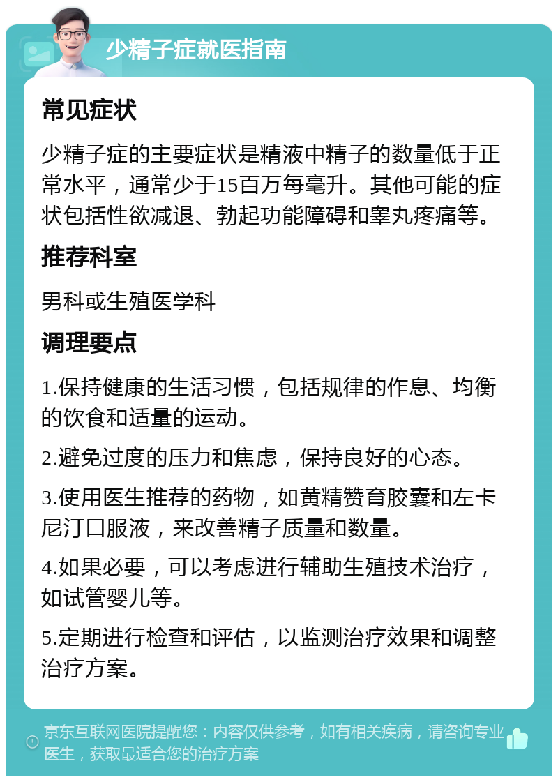 少精子症就医指南 常见症状 少精子症的主要症状是精液中精子的数量低于正常水平，通常少于15百万每毫升。其他可能的症状包括性欲减退、勃起功能障碍和睾丸疼痛等。 推荐科室 男科或生殖医学科 调理要点 1.保持健康的生活习惯，包括规律的作息、均衡的饮食和适量的运动。 2.避免过度的压力和焦虑，保持良好的心态。 3.使用医生推荐的药物，如黄精赞育胶囊和左卡尼汀口服液，来改善精子质量和数量。 4.如果必要，可以考虑进行辅助生殖技术治疗，如试管婴儿等。 5.定期进行检查和评估，以监测治疗效果和调整治疗方案。