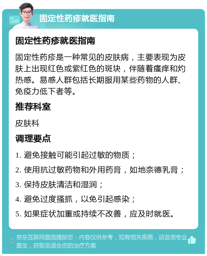 固定性药疹就医指南 固定性药疹就医指南 固定性药疹是一种常见的皮肤病，主要表现为皮肤上出现红色或紫红色的斑块，伴随着瘙痒和灼热感。易感人群包括长期服用某些药物的人群、免疫力低下者等。 推荐科室 皮肤科 调理要点 1. 避免接触可能引起过敏的物质； 2. 使用抗过敏药物和外用药膏，如地奈德乳膏； 3. 保持皮肤清洁和湿润； 4. 避免过度搔抓，以免引起感染； 5. 如果症状加重或持续不改善，应及时就医。