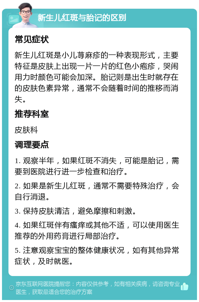 新生儿红斑与胎记的区别 常见症状 新生儿红斑是小儿荨麻疹的一种表现形式，主要特征是皮肤上出现一片一片的红色小疱疹，哭闹用力时颜色可能会加深。胎记则是出生时就存在的皮肤色素异常，通常不会随着时间的推移而消失。 推荐科室 皮肤科 调理要点 1. 观察半年，如果红斑不消失，可能是胎记，需要到医院进行进一步检查和治疗。 2. 如果是新生儿红斑，通常不需要特殊治疗，会自行消退。 3. 保持皮肤清洁，避免摩擦和刺激。 4. 如果红斑伴有瘙痒或其他不适，可以使用医生推荐的外用药膏进行局部治疗。 5. 注意观察宝宝的整体健康状况，如有其他异常症状，及时就医。