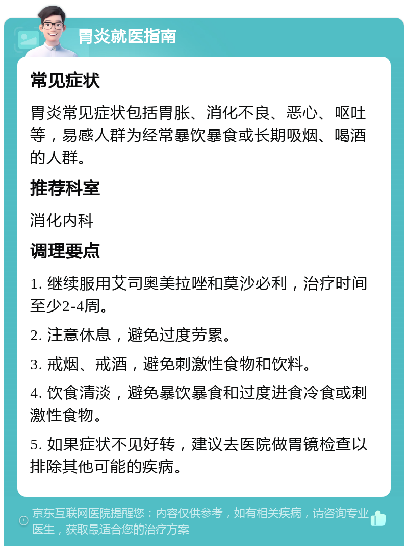 胃炎就医指南 常见症状 胃炎常见症状包括胃胀、消化不良、恶心、呕吐等，易感人群为经常暴饮暴食或长期吸烟、喝酒的人群。 推荐科室 消化内科 调理要点 1. 继续服用艾司奥美拉唑和莫沙必利，治疗时间至少2-4周。 2. 注意休息，避免过度劳累。 3. 戒烟、戒酒，避免刺激性食物和饮料。 4. 饮食清淡，避免暴饮暴食和过度进食冷食或刺激性食物。 5. 如果症状不见好转，建议去医院做胃镜检查以排除其他可能的疾病。