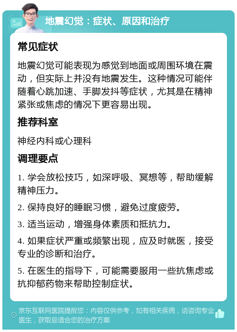 地震幻觉：症状、原因和治疗 常见症状 地震幻觉可能表现为感觉到地面或周围环境在震动，但实际上并没有地震发生。这种情况可能伴随着心跳加速、手脚发抖等症状，尤其是在精神紧张或焦虑的情况下更容易出现。 推荐科室 神经内科或心理科 调理要点 1. 学会放松技巧，如深呼吸、冥想等，帮助缓解精神压力。 2. 保持良好的睡眠习惯，避免过度疲劳。 3. 适当运动，增强身体素质和抵抗力。 4. 如果症状严重或频繁出现，应及时就医，接受专业的诊断和治疗。 5. 在医生的指导下，可能需要服用一些抗焦虑或抗抑郁药物来帮助控制症状。