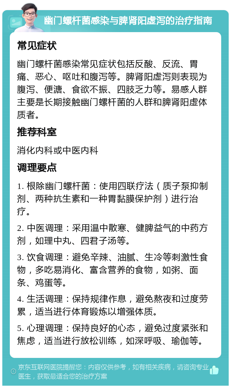 幽门螺杆菌感染与脾肾阳虚泻的治疗指南 常见症状 幽门螺杆菌感染常见症状包括反酸、反流、胃痛、恶心、呕吐和腹泻等。脾肾阳虚泻则表现为腹泻、便溏、食欲不振、四肢乏力等。易感人群主要是长期接触幽门螺杆菌的人群和脾肾阳虚体质者。 推荐科室 消化内科或中医内科 调理要点 1. 根除幽门螺杆菌：使用四联疗法（质子泵抑制剂、两种抗生素和一种胃黏膜保护剂）进行治疗。 2. 中医调理：采用温中散寒、健脾益气的中药方剂，如理中丸、四君子汤等。 3. 饮食调理：避免辛辣、油腻、生冷等刺激性食物，多吃易消化、富含营养的食物，如粥、面条、鸡蛋等。 4. 生活调理：保持规律作息，避免熬夜和过度劳累，适当进行体育锻炼以增强体质。 5. 心理调理：保持良好的心态，避免过度紧张和焦虑，适当进行放松训练，如深呼吸、瑜伽等。