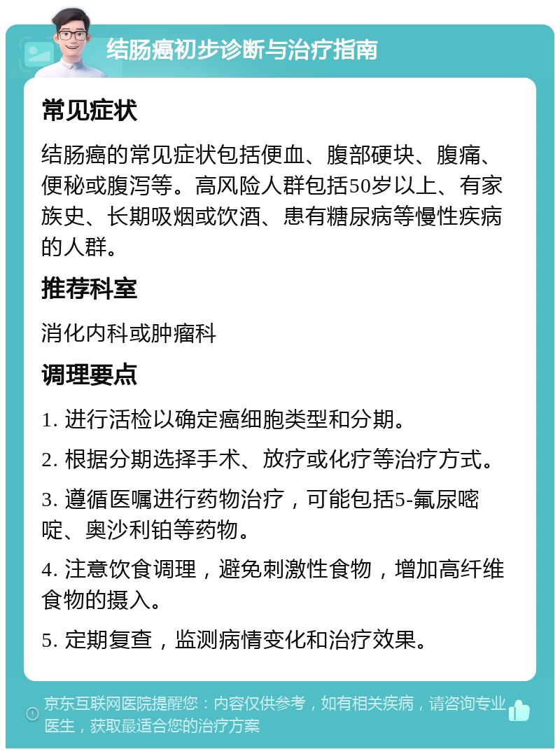 结肠癌初步诊断与治疗指南 常见症状 结肠癌的常见症状包括便血、腹部硬块、腹痛、便秘或腹泻等。高风险人群包括50岁以上、有家族史、长期吸烟或饮酒、患有糖尿病等慢性疾病的人群。 推荐科室 消化内科或肿瘤科 调理要点 1. 进行活检以确定癌细胞类型和分期。 2. 根据分期选择手术、放疗或化疗等治疗方式。 3. 遵循医嘱进行药物治疗，可能包括5-氟尿嘧啶、奥沙利铂等药物。 4. 注意饮食调理，避免刺激性食物，增加高纤维食物的摄入。 5. 定期复查，监测病情变化和治疗效果。