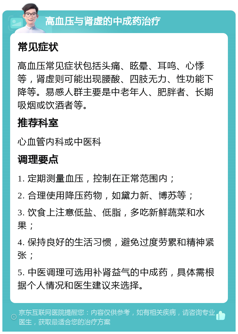 高血压与肾虚的中成药治疗 常见症状 高血压常见症状包括头痛、眩晕、耳鸣、心悸等，肾虚则可能出现腰酸、四肢无力、性功能下降等。易感人群主要是中老年人、肥胖者、长期吸烟或饮酒者等。 推荐科室 心血管内科或中医科 调理要点 1. 定期测量血压，控制在正常范围内； 2. 合理使用降压药物，如黛力新、博苏等； 3. 饮食上注意低盐、低脂，多吃新鲜蔬菜和水果； 4. 保持良好的生活习惯，避免过度劳累和精神紧张； 5. 中医调理可选用补肾益气的中成药，具体需根据个人情况和医生建议来选择。