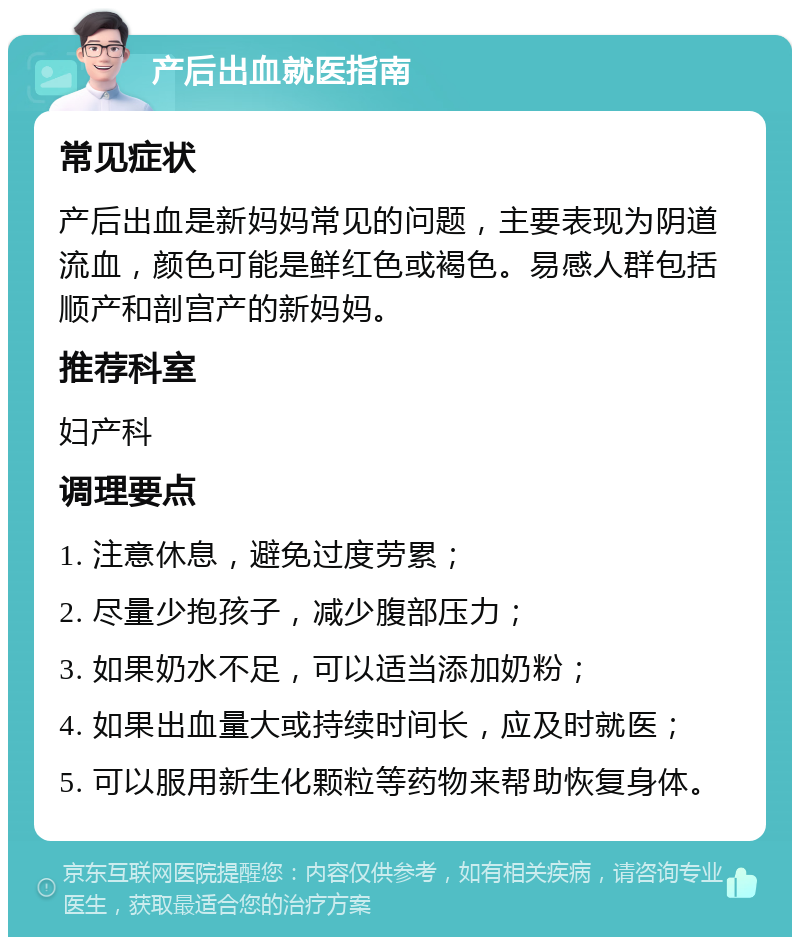 产后出血就医指南 常见症状 产后出血是新妈妈常见的问题，主要表现为阴道流血，颜色可能是鲜红色或褐色。易感人群包括顺产和剖宫产的新妈妈。 推荐科室 妇产科 调理要点 1. 注意休息，避免过度劳累； 2. 尽量少抱孩子，减少腹部压力； 3. 如果奶水不足，可以适当添加奶粉； 4. 如果出血量大或持续时间长，应及时就医； 5. 可以服用新生化颗粒等药物来帮助恢复身体。