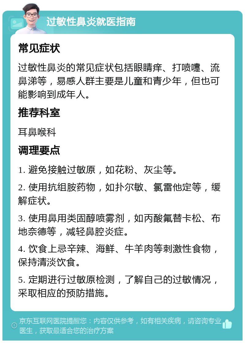 过敏性鼻炎就医指南 常见症状 过敏性鼻炎的常见症状包括眼睛痒、打喷嚏、流鼻涕等，易感人群主要是儿童和青少年，但也可能影响到成年人。 推荐科室 耳鼻喉科 调理要点 1. 避免接触过敏原，如花粉、灰尘等。 2. 使用抗组胺药物，如扑尔敏、氯雷他定等，缓解症状。 3. 使用鼻用类固醇喷雾剂，如丙酸氟替卡松、布地奈德等，减轻鼻腔炎症。 4. 饮食上忌辛辣、海鲜、牛羊肉等刺激性食物，保持清淡饮食。 5. 定期进行过敏原检测，了解自己的过敏情况，采取相应的预防措施。