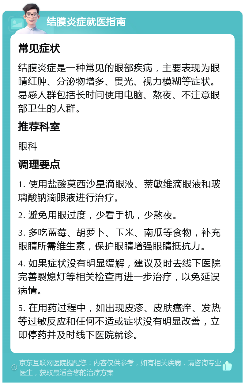 结膜炎症就医指南 常见症状 结膜炎症是一种常见的眼部疾病，主要表现为眼睛红肿、分泌物增多、畏光、视力模糊等症状。易感人群包括长时间使用电脑、熬夜、不注意眼部卫生的人群。 推荐科室 眼科 调理要点 1. 使用盐酸莫西沙星滴眼液、萘敏维滴眼液和玻璃酸钠滴眼液进行治疗。 2. 避免用眼过度，少看手机，少熬夜。 3. 多吃蓝莓、胡萝卜、玉米、南瓜等食物，补充眼睛所需维生素，保护眼睛增强眼睛抵抗力。 4. 如果症状没有明显缓解，建议及时去线下医院完善裂熄灯等相关检查再进一步治疗，以免延误病情。 5. 在用药过程中，如出现皮疹、皮肤瘙痒、发热等过敏反应和任何不适或症状没有明显改善，立即停药并及时线下医院就诊。