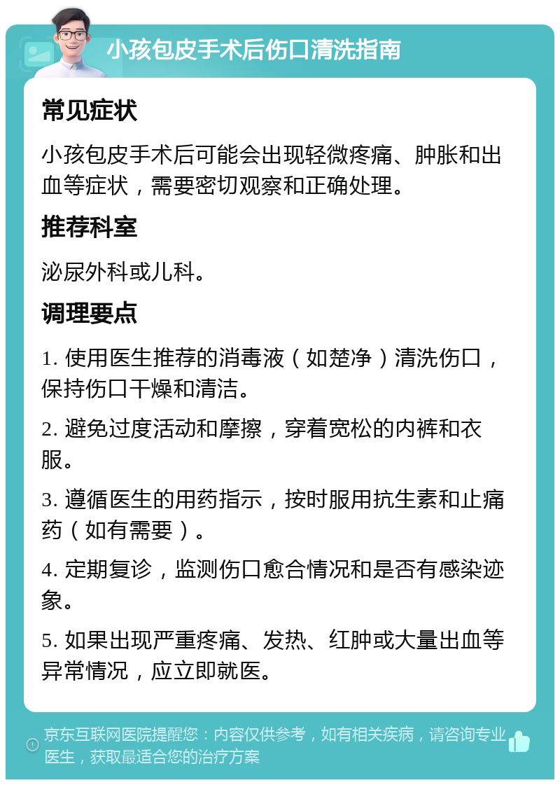 小孩包皮手术后伤口清洗指南 常见症状 小孩包皮手术后可能会出现轻微疼痛、肿胀和出血等症状，需要密切观察和正确处理。 推荐科室 泌尿外科或儿科。 调理要点 1. 使用医生推荐的消毒液（如楚净）清洗伤口，保持伤口干燥和清洁。 2. 避免过度活动和摩擦，穿着宽松的内裤和衣服。 3. 遵循医生的用药指示，按时服用抗生素和止痛药（如有需要）。 4. 定期复诊，监测伤口愈合情况和是否有感染迹象。 5. 如果出现严重疼痛、发热、红肿或大量出血等异常情况，应立即就医。