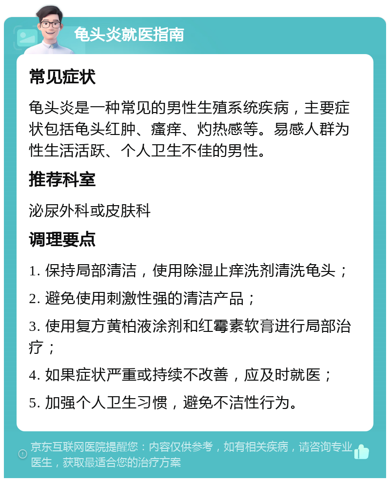 龟头炎就医指南 常见症状 龟头炎是一种常见的男性生殖系统疾病，主要症状包括龟头红肿、瘙痒、灼热感等。易感人群为性生活活跃、个人卫生不佳的男性。 推荐科室 泌尿外科或皮肤科 调理要点 1. 保持局部清洁，使用除湿止痒洗剂清洗龟头； 2. 避免使用刺激性强的清洁产品； 3. 使用复方黄柏液涂剂和红霉素软膏进行局部治疗； 4. 如果症状严重或持续不改善，应及时就医； 5. 加强个人卫生习惯，避免不洁性行为。