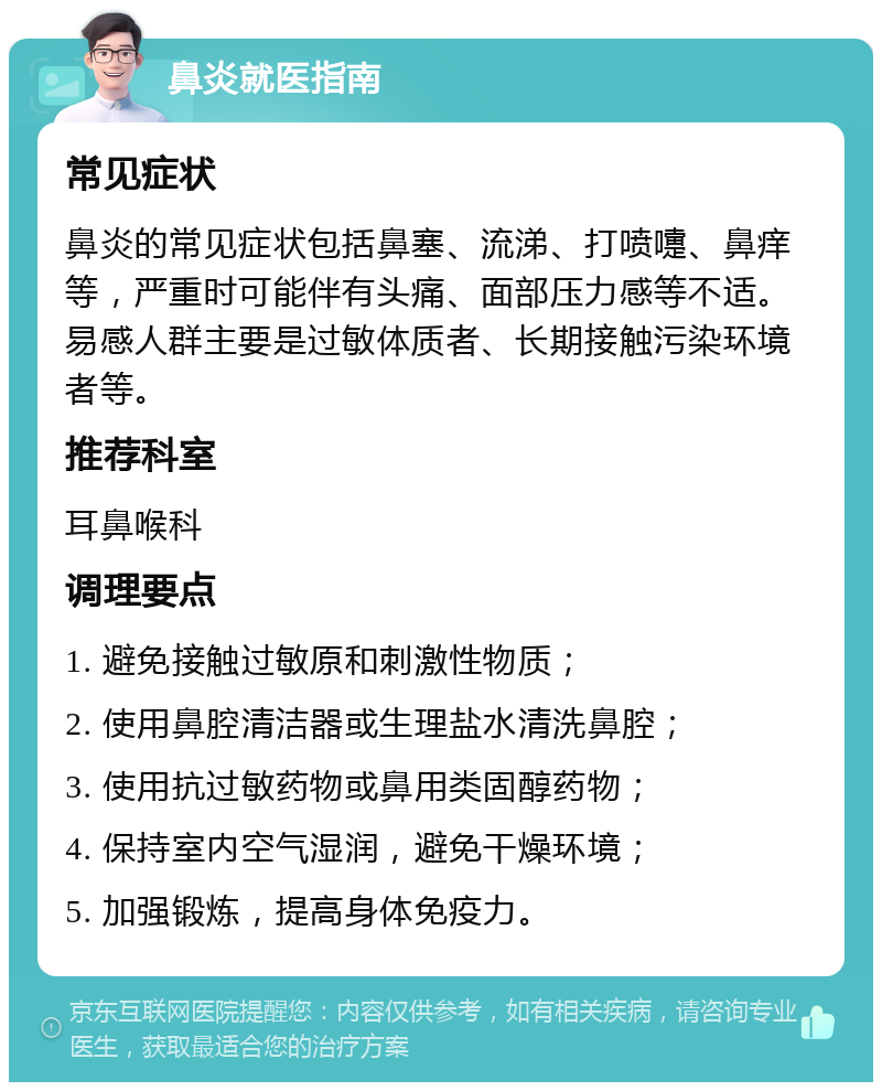 鼻炎就医指南 常见症状 鼻炎的常见症状包括鼻塞、流涕、打喷嚏、鼻痒等，严重时可能伴有头痛、面部压力感等不适。易感人群主要是过敏体质者、长期接触污染环境者等。 推荐科室 耳鼻喉科 调理要点 1. 避免接触过敏原和刺激性物质； 2. 使用鼻腔清洁器或生理盐水清洗鼻腔； 3. 使用抗过敏药物或鼻用类固醇药物； 4. 保持室内空气湿润，避免干燥环境； 5. 加强锻炼，提高身体免疫力。