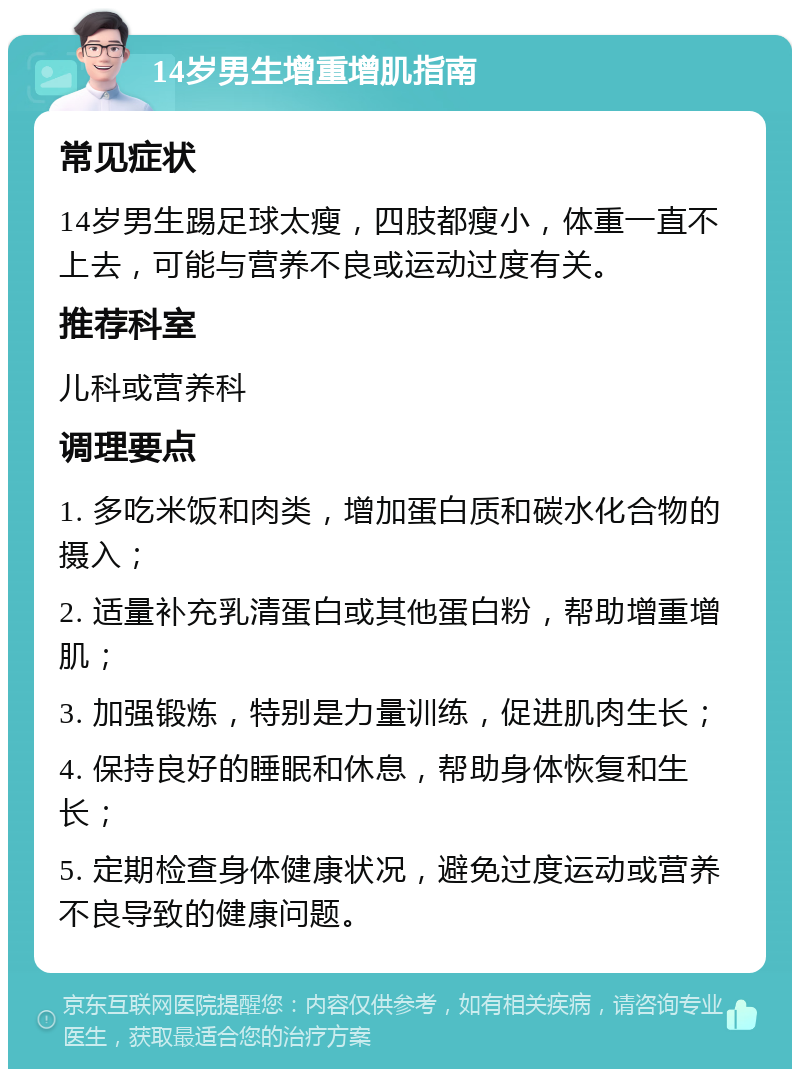 14岁男生增重增肌指南 常见症状 14岁男生踢足球太瘦，四肢都瘦小，体重一直不上去，可能与营养不良或运动过度有关。 推荐科室 儿科或营养科 调理要点 1. 多吃米饭和肉类，增加蛋白质和碳水化合物的摄入； 2. 适量补充乳清蛋白或其他蛋白粉，帮助增重增肌； 3. 加强锻炼，特别是力量训练，促进肌肉生长； 4. 保持良好的睡眠和休息，帮助身体恢复和生长； 5. 定期检查身体健康状况，避免过度运动或营养不良导致的健康问题。