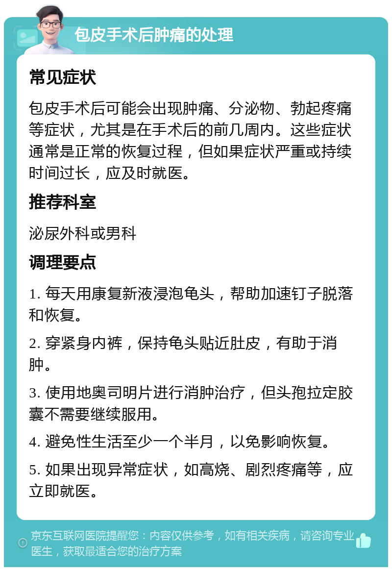 包皮手术后肿痛的处理 常见症状 包皮手术后可能会出现肿痛、分泌物、勃起疼痛等症状，尤其是在手术后的前几周内。这些症状通常是正常的恢复过程，但如果症状严重或持续时间过长，应及时就医。 推荐科室 泌尿外科或男科 调理要点 1. 每天用康复新液浸泡龟头，帮助加速钉子脱落和恢复。 2. 穿紧身内裤，保持龟头贴近肚皮，有助于消肿。 3. 使用地奥司明片进行消肿治疗，但头孢拉定胶囊不需要继续服用。 4. 避免性生活至少一个半月，以免影响恢复。 5. 如果出现异常症状，如高烧、剧烈疼痛等，应立即就医。