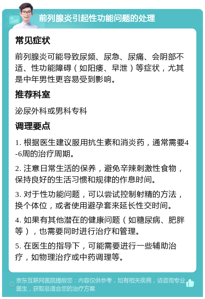 前列腺炎引起性功能问题的处理 常见症状 前列腺炎可能导致尿频、尿急、尿痛、会阴部不适、性功能障碍（如阳痿、早泄）等症状，尤其是中年男性更容易受到影响。 推荐科室 泌尿外科或男科专科 调理要点 1. 根据医生建议服用抗生素和消炎药，通常需要4-6周的治疗周期。 2. 注意日常生活的保养，避免辛辣刺激性食物，保持良好的生活习惯和规律的作息时间。 3. 对于性功能问题，可以尝试控制射精的方法，换个体位，或者使用避孕套来延长性交时间。 4. 如果有其他潜在的健康问题（如糖尿病、肥胖等），也需要同时进行治疗和管理。 5. 在医生的指导下，可能需要进行一些辅助治疗，如物理治疗或中药调理等。