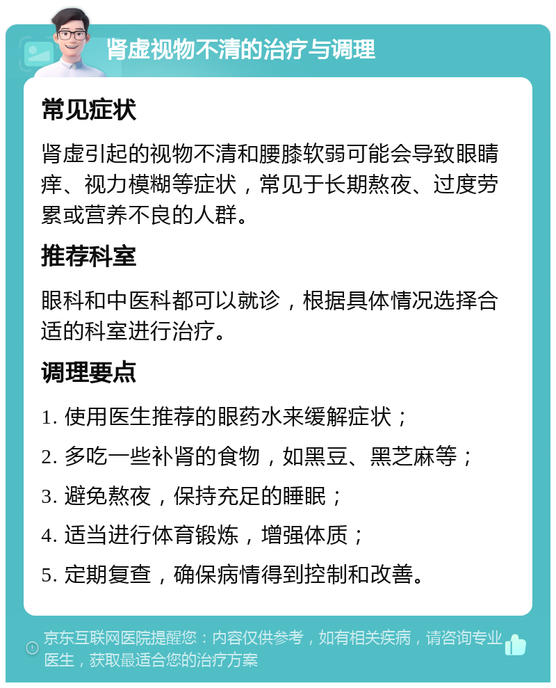 肾虚视物不清的治疗与调理 常见症状 肾虚引起的视物不清和腰膝软弱可能会导致眼睛痒、视力模糊等症状，常见于长期熬夜、过度劳累或营养不良的人群。 推荐科室 眼科和中医科都可以就诊，根据具体情况选择合适的科室进行治疗。 调理要点 1. 使用医生推荐的眼药水来缓解症状； 2. 多吃一些补肾的食物，如黑豆、黑芝麻等； 3. 避免熬夜，保持充足的睡眠； 4. 适当进行体育锻炼，增强体质； 5. 定期复查，确保病情得到控制和改善。