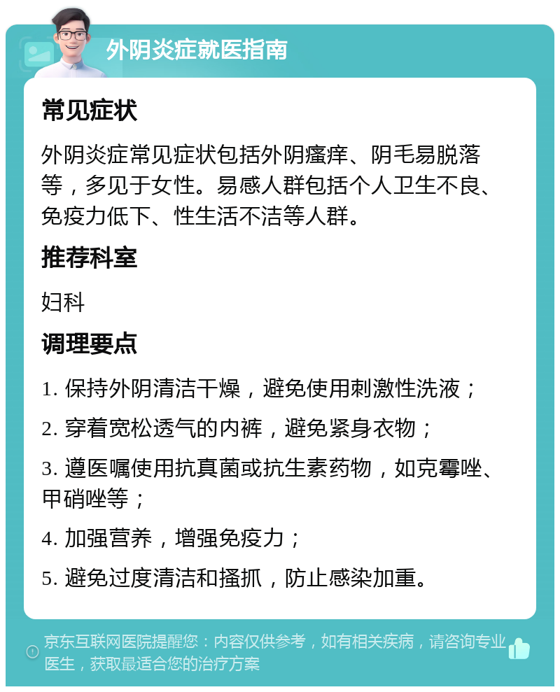 外阴炎症就医指南 常见症状 外阴炎症常见症状包括外阴瘙痒、阴毛易脱落等，多见于女性。易感人群包括个人卫生不良、免疫力低下、性生活不洁等人群。 推荐科室 妇科 调理要点 1. 保持外阴清洁干燥，避免使用刺激性洗液； 2. 穿着宽松透气的内裤，避免紧身衣物； 3. 遵医嘱使用抗真菌或抗生素药物，如克霉唑、甲硝唑等； 4. 加强营养，增强免疫力； 5. 避免过度清洁和搔抓，防止感染加重。