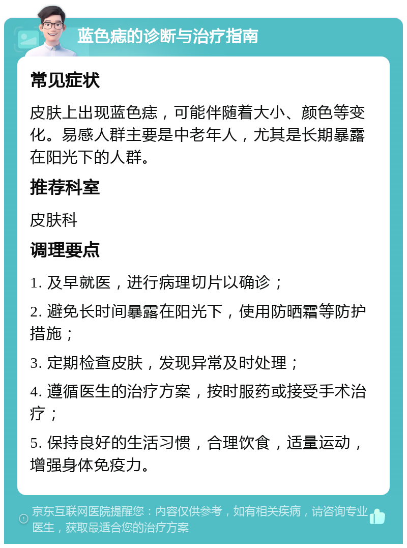 蓝色痣的诊断与治疗指南 常见症状 皮肤上出现蓝色痣，可能伴随着大小、颜色等变化。易感人群主要是中老年人，尤其是长期暴露在阳光下的人群。 推荐科室 皮肤科 调理要点 1. 及早就医，进行病理切片以确诊； 2. 避免长时间暴露在阳光下，使用防晒霜等防护措施； 3. 定期检查皮肤，发现异常及时处理； 4. 遵循医生的治疗方案，按时服药或接受手术治疗； 5. 保持良好的生活习惯，合理饮食，适量运动，增强身体免疫力。