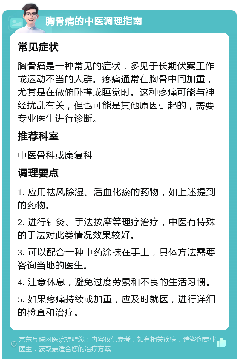 胸骨痛的中医调理指南 常见症状 胸骨痛是一种常见的症状，多见于长期伏案工作或运动不当的人群。疼痛通常在胸骨中间加重，尤其是在做俯卧撑或睡觉时。这种疼痛可能与神经扰乱有关，但也可能是其他原因引起的，需要专业医生进行诊断。 推荐科室 中医骨科或康复科 调理要点 1. 应用祛风除湿、活血化瘀的药物，如上述提到的药物。 2. 进行针灸、手法按摩等理疗治疗，中医有特殊的手法对此类情况效果较好。 3. 可以配合一种中药涂抹在手上，具体方法需要咨询当地的医生。 4. 注意休息，避免过度劳累和不良的生活习惯。 5. 如果疼痛持续或加重，应及时就医，进行详细的检查和治疗。