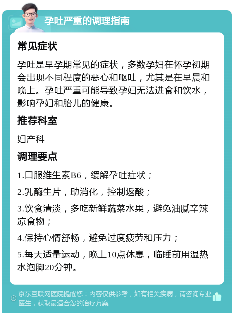 孕吐严重的调理指南 常见症状 孕吐是早孕期常见的症状，多数孕妇在怀孕初期会出现不同程度的恶心和呕吐，尤其是在早晨和晚上。孕吐严重可能导致孕妇无法进食和饮水，影响孕妇和胎儿的健康。 推荐科室 妇产科 调理要点 1.口服维生素B6，缓解孕吐症状； 2.乳酶生片，助消化，控制返酸； 3.饮食清淡，多吃新鲜蔬菜水果，避免油腻辛辣凉食物； 4.保持心情舒畅，避免过度疲劳和压力； 5.每天适量运动，晚上10点休息，临睡前用温热水泡脚20分钟。