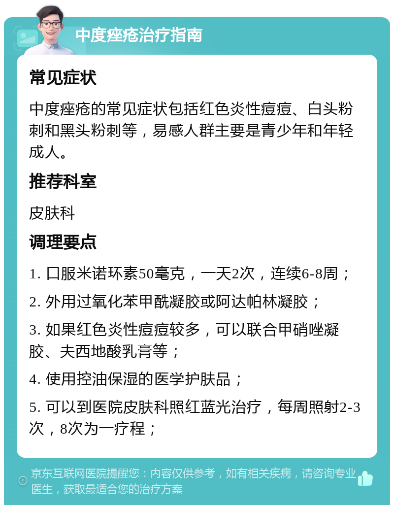 中度痤疮治疗指南 常见症状 中度痤疮的常见症状包括红色炎性痘痘、白头粉刺和黑头粉刺等，易感人群主要是青少年和年轻成人。 推荐科室 皮肤科 调理要点 1. 口服米诺环素50毫克，一天2次，连续6-8周； 2. 外用过氧化苯甲酰凝胶或阿达帕林凝胶； 3. 如果红色炎性痘痘较多，可以联合甲硝唑凝胶、夫西地酸乳膏等； 4. 使用控油保湿的医学护肤品； 5. 可以到医院皮肤科照红蓝光治疗，每周照射2-3次，8次为一疗程；