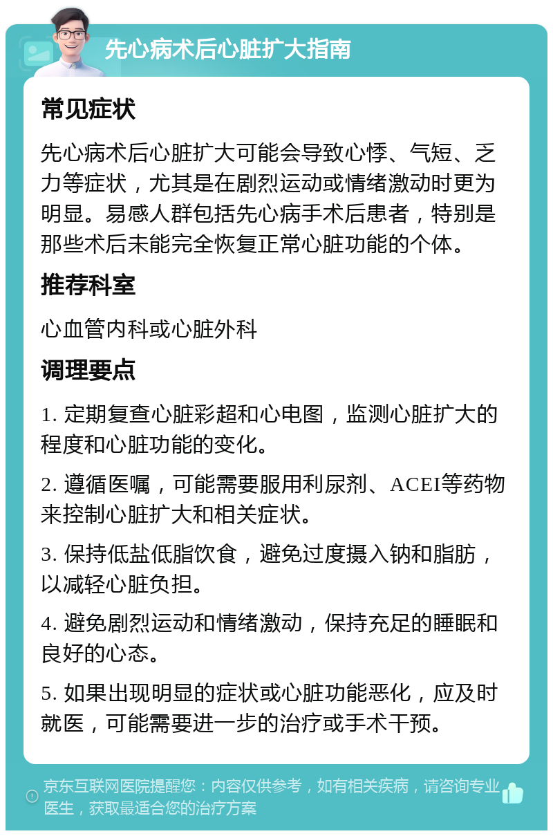 先心病术后心脏扩大指南 常见症状 先心病术后心脏扩大可能会导致心悸、气短、乏力等症状，尤其是在剧烈运动或情绪激动时更为明显。易感人群包括先心病手术后患者，特别是那些术后未能完全恢复正常心脏功能的个体。 推荐科室 心血管内科或心脏外科 调理要点 1. 定期复查心脏彩超和心电图，监测心脏扩大的程度和心脏功能的变化。 2. 遵循医嘱，可能需要服用利尿剂、ACEI等药物来控制心脏扩大和相关症状。 3. 保持低盐低脂饮食，避免过度摄入钠和脂肪，以减轻心脏负担。 4. 避免剧烈运动和情绪激动，保持充足的睡眠和良好的心态。 5. 如果出现明显的症状或心脏功能恶化，应及时就医，可能需要进一步的治疗或手术干预。