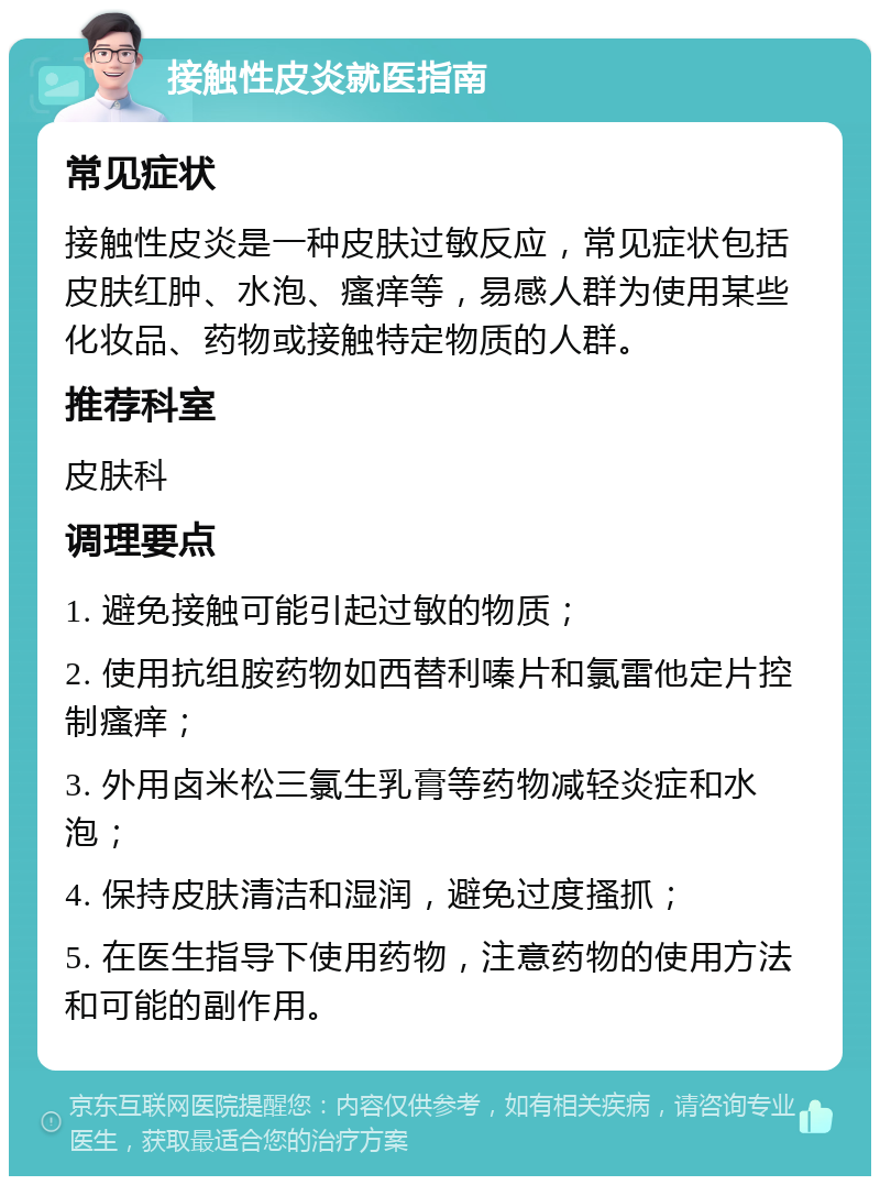 接触性皮炎就医指南 常见症状 接触性皮炎是一种皮肤过敏反应，常见症状包括皮肤红肿、水泡、瘙痒等，易感人群为使用某些化妆品、药物或接触特定物质的人群。 推荐科室 皮肤科 调理要点 1. 避免接触可能引起过敏的物质； 2. 使用抗组胺药物如西替利嗪片和氯雷他定片控制瘙痒； 3. 外用卤米松三氯生乳膏等药物减轻炎症和水泡； 4. 保持皮肤清洁和湿润，避免过度搔抓； 5. 在医生指导下使用药物，注意药物的使用方法和可能的副作用。