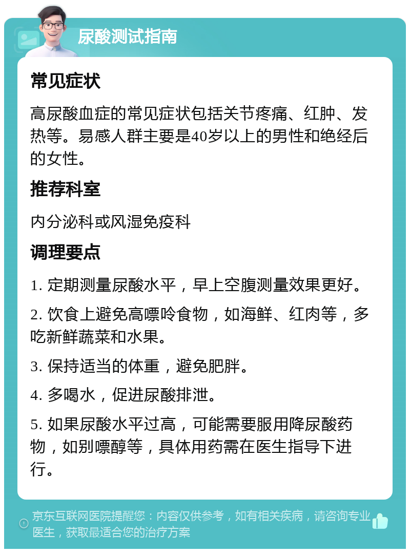 尿酸测试指南 常见症状 高尿酸血症的常见症状包括关节疼痛、红肿、发热等。易感人群主要是40岁以上的男性和绝经后的女性。 推荐科室 内分泌科或风湿免疫科 调理要点 1. 定期测量尿酸水平，早上空腹测量效果更好。 2. 饮食上避免高嘌呤食物，如海鲜、红肉等，多吃新鲜蔬菜和水果。 3. 保持适当的体重，避免肥胖。 4. 多喝水，促进尿酸排泄。 5. 如果尿酸水平过高，可能需要服用降尿酸药物，如别嘌醇等，具体用药需在医生指导下进行。