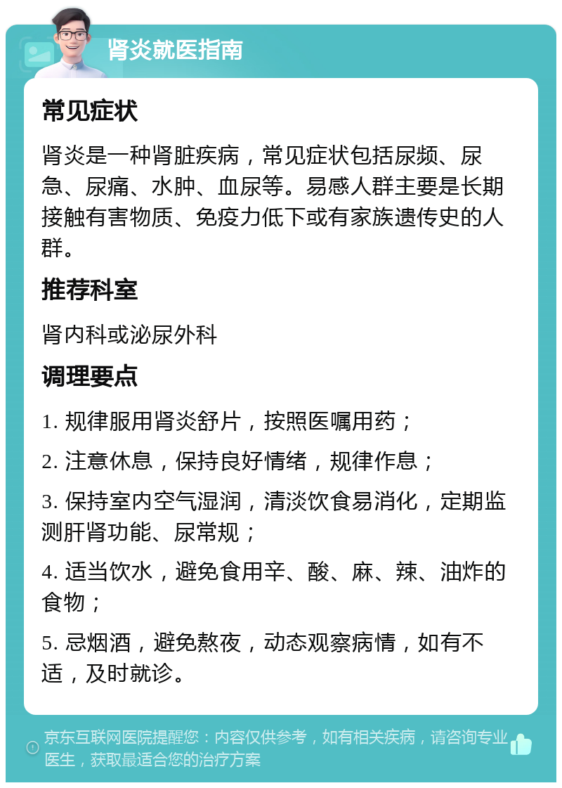 肾炎就医指南 常见症状 肾炎是一种肾脏疾病，常见症状包括尿频、尿急、尿痛、水肿、血尿等。易感人群主要是长期接触有害物质、免疫力低下或有家族遗传史的人群。 推荐科室 肾内科或泌尿外科 调理要点 1. 规律服用肾炎舒片，按照医嘱用药； 2. 注意休息，保持良好情绪，规律作息； 3. 保持室内空气湿润，清淡饮食易消化，定期监测肝肾功能、尿常规； 4. 适当饮水，避免食用辛、酸、麻、辣、油炸的食物； 5. 忌烟酒，避免熬夜，动态观察病情，如有不适，及时就诊。