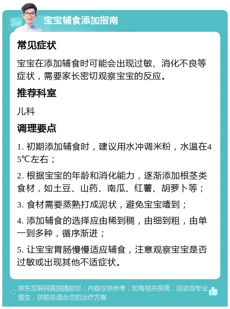 宝宝辅食添加指南 常见症状 宝宝在添加辅食时可能会出现过敏、消化不良等症状，需要家长密切观察宝宝的反应。 推荐科室 儿科 调理要点 1. 初期添加辅食时，建议用水冲调米粉，水温在45℃左右； 2. 根据宝宝的年龄和消化能力，逐渐添加根茎类食材，如土豆、山药、南瓜、红薯、胡萝卜等； 3. 食材需要蒸熟打成泥状，避免宝宝噎到； 4. 添加辅食的选择应由稀到稠，由细到粗，由单一到多种，循序渐进； 5. 让宝宝胃肠慢慢适应辅食，注意观察宝宝是否过敏或出现其他不适症状。