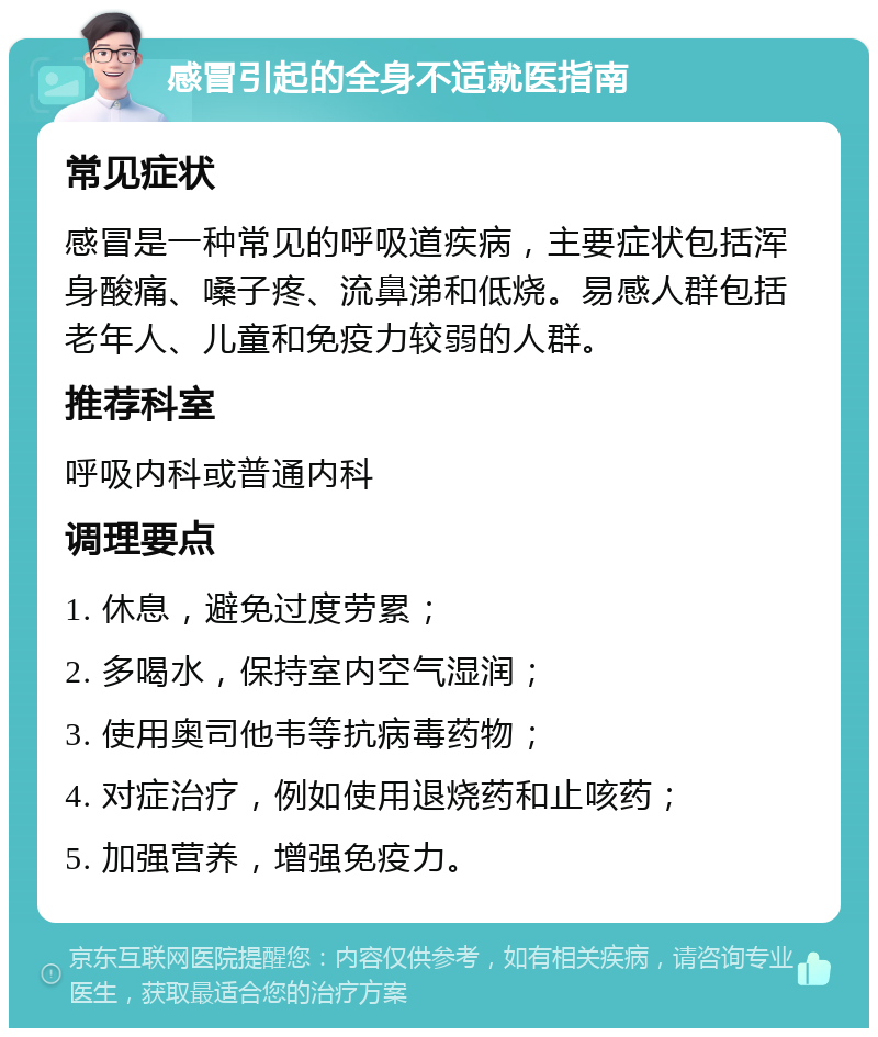 感冒引起的全身不适就医指南 常见症状 感冒是一种常见的呼吸道疾病，主要症状包括浑身酸痛、嗓子疼、流鼻涕和低烧。易感人群包括老年人、儿童和免疫力较弱的人群。 推荐科室 呼吸内科或普通内科 调理要点 1. 休息，避免过度劳累； 2. 多喝水，保持室内空气湿润； 3. 使用奥司他韦等抗病毒药物； 4. 对症治疗，例如使用退烧药和止咳药； 5. 加强营养，增强免疫力。