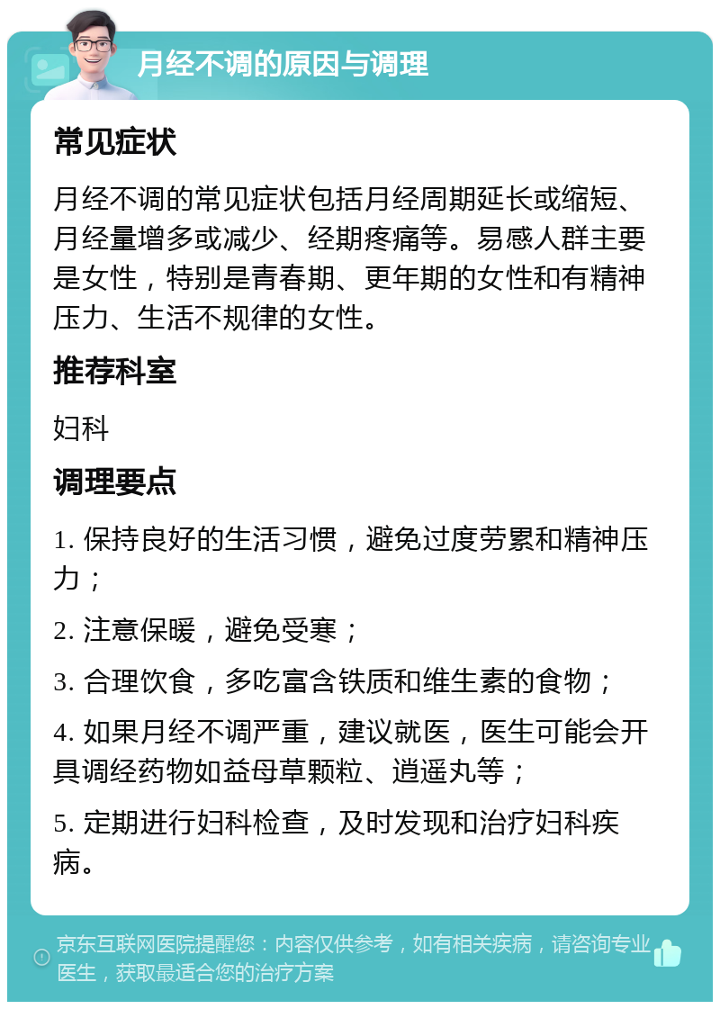 月经不调的原因与调理 常见症状 月经不调的常见症状包括月经周期延长或缩短、月经量增多或减少、经期疼痛等。易感人群主要是女性，特别是青春期、更年期的女性和有精神压力、生活不规律的女性。 推荐科室 妇科 调理要点 1. 保持良好的生活习惯，避免过度劳累和精神压力； 2. 注意保暖，避免受寒； 3. 合理饮食，多吃富含铁质和维生素的食物； 4. 如果月经不调严重，建议就医，医生可能会开具调经药物如益母草颗粒、逍遥丸等； 5. 定期进行妇科检查，及时发现和治疗妇科疾病。