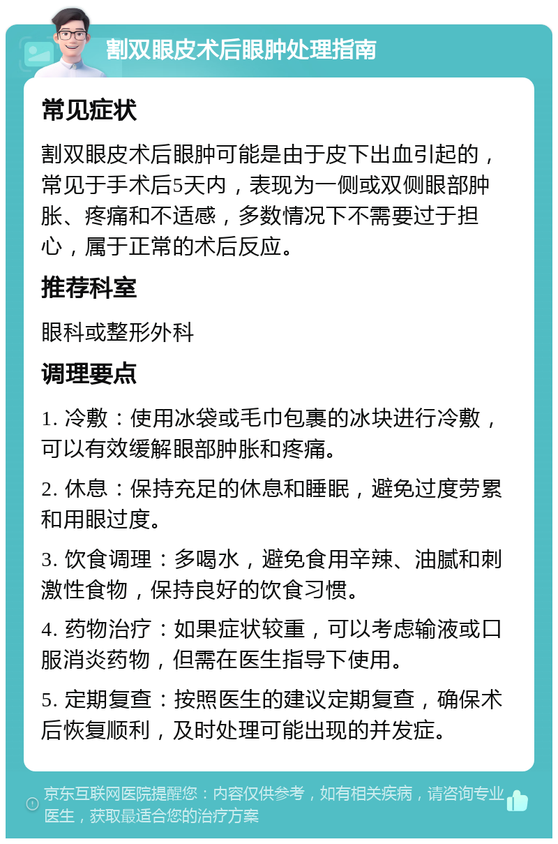 割双眼皮术后眼肿处理指南 常见症状 割双眼皮术后眼肿可能是由于皮下出血引起的，常见于手术后5天内，表现为一侧或双侧眼部肿胀、疼痛和不适感，多数情况下不需要过于担心，属于正常的术后反应。 推荐科室 眼科或整形外科 调理要点 1. 冷敷：使用冰袋或毛巾包裹的冰块进行冷敷，可以有效缓解眼部肿胀和疼痛。 2. 休息：保持充足的休息和睡眠，避免过度劳累和用眼过度。 3. 饮食调理：多喝水，避免食用辛辣、油腻和刺激性食物，保持良好的饮食习惯。 4. 药物治疗：如果症状较重，可以考虑输液或口服消炎药物，但需在医生指导下使用。 5. 定期复查：按照医生的建议定期复查，确保术后恢复顺利，及时处理可能出现的并发症。