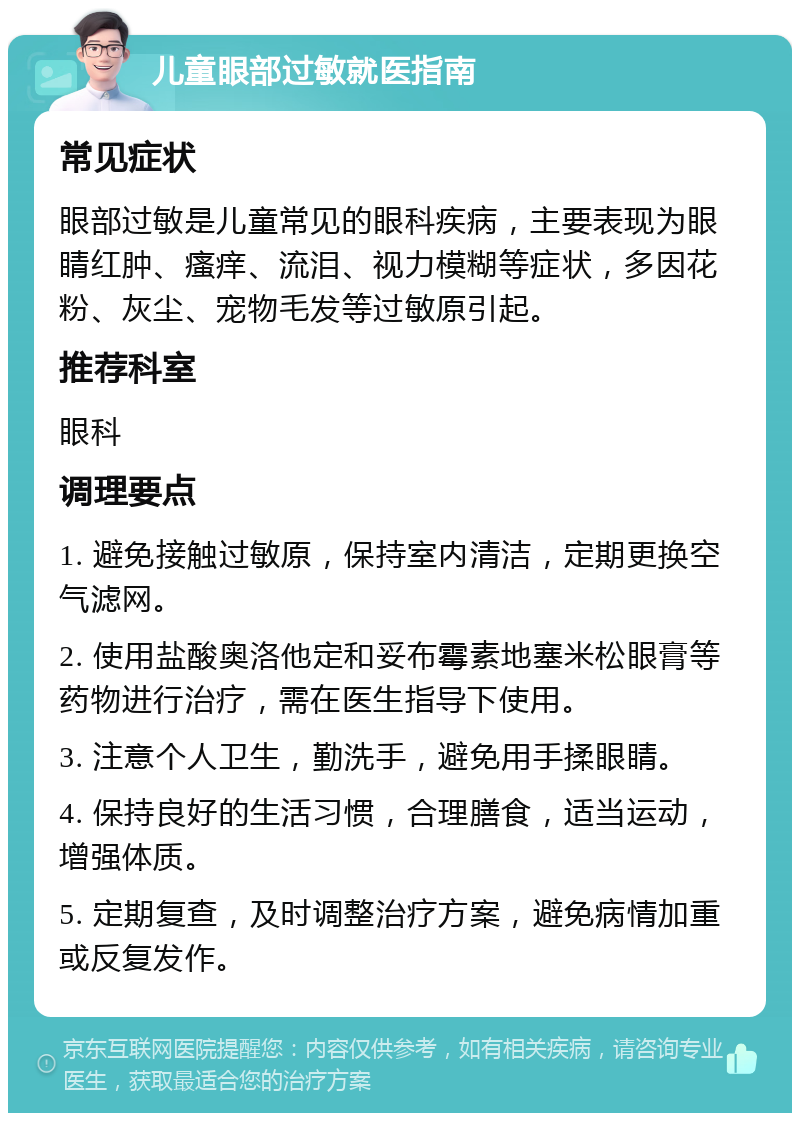 儿童眼部过敏就医指南 常见症状 眼部过敏是儿童常见的眼科疾病，主要表现为眼睛红肿、瘙痒、流泪、视力模糊等症状，多因花粉、灰尘、宠物毛发等过敏原引起。 推荐科室 眼科 调理要点 1. 避免接触过敏原，保持室内清洁，定期更换空气滤网。 2. 使用盐酸奥洛他定和妥布霉素地塞米松眼膏等药物进行治疗，需在医生指导下使用。 3. 注意个人卫生，勤洗手，避免用手揉眼睛。 4. 保持良好的生活习惯，合理膳食，适当运动，增强体质。 5. 定期复查，及时调整治疗方案，避免病情加重或反复发作。