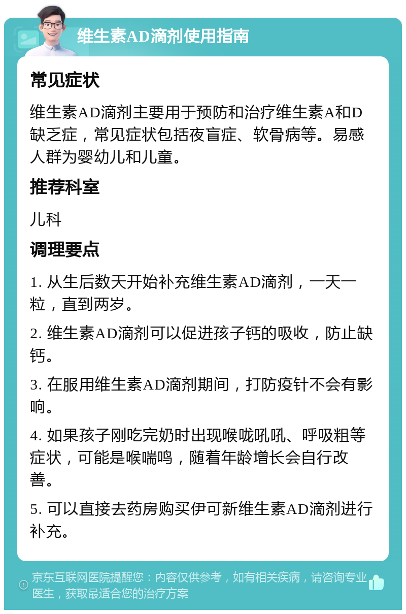 维生素AD滴剂使用指南 常见症状 维生素AD滴剂主要用于预防和治疗维生素A和D缺乏症，常见症状包括夜盲症、软骨病等。易感人群为婴幼儿和儿童。 推荐科室 儿科 调理要点 1. 从生后数天开始补充维生素AD滴剂，一天一粒，直到两岁。 2. 维生素AD滴剂可以促进孩子钙的吸收，防止缺钙。 3. 在服用维生素AD滴剂期间，打防疫针不会有影响。 4. 如果孩子刚吃完奶时出现喉咙吼吼、呼吸粗等症状，可能是喉喘鸣，随着年龄增长会自行改善。 5. 可以直接去药房购买伊可新维生素AD滴剂进行补充。