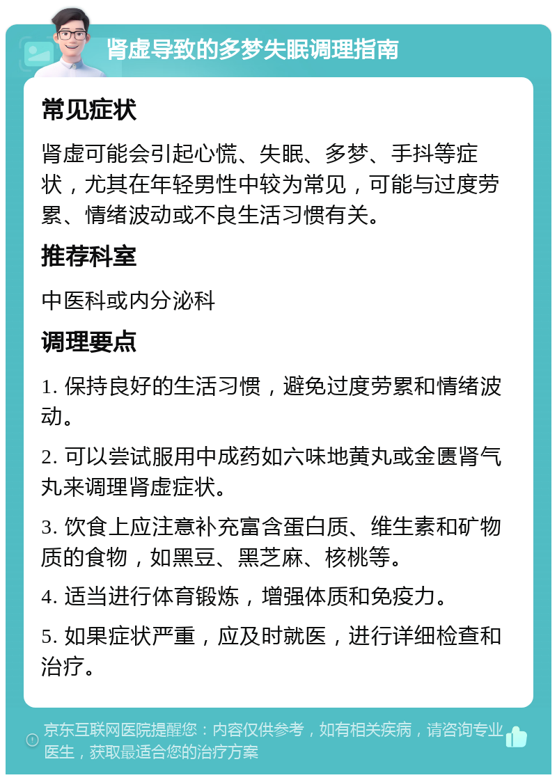 肾虚导致的多梦失眠调理指南 常见症状 肾虚可能会引起心慌、失眠、多梦、手抖等症状，尤其在年轻男性中较为常见，可能与过度劳累、情绪波动或不良生活习惯有关。 推荐科室 中医科或内分泌科 调理要点 1. 保持良好的生活习惯，避免过度劳累和情绪波动。 2. 可以尝试服用中成药如六味地黄丸或金匮肾气丸来调理肾虚症状。 3. 饮食上应注意补充富含蛋白质、维生素和矿物质的食物，如黑豆、黑芝麻、核桃等。 4. 适当进行体育锻炼，增强体质和免疫力。 5. 如果症状严重，应及时就医，进行详细检查和治疗。