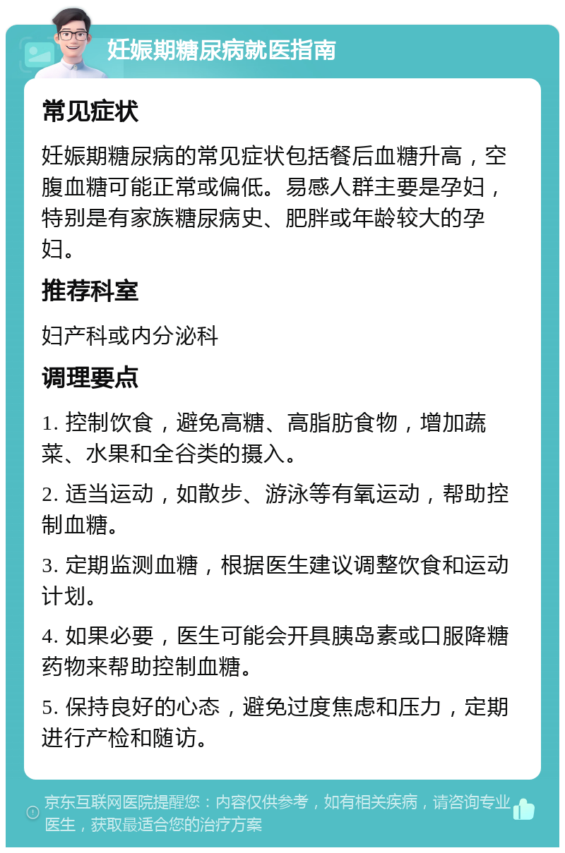 妊娠期糖尿病就医指南 常见症状 妊娠期糖尿病的常见症状包括餐后血糖升高，空腹血糖可能正常或偏低。易感人群主要是孕妇，特别是有家族糖尿病史、肥胖或年龄较大的孕妇。 推荐科室 妇产科或内分泌科 调理要点 1. 控制饮食，避免高糖、高脂肪食物，增加蔬菜、水果和全谷类的摄入。 2. 适当运动，如散步、游泳等有氧运动，帮助控制血糖。 3. 定期监测血糖，根据医生建议调整饮食和运动计划。 4. 如果必要，医生可能会开具胰岛素或口服降糖药物来帮助控制血糖。 5. 保持良好的心态，避免过度焦虑和压力，定期进行产检和随访。