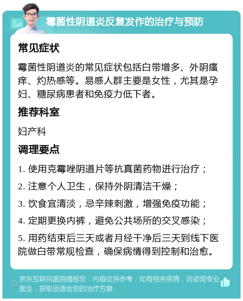 霉菌性阴道炎反复发作的治疗与预防 常见症状 霉菌性阴道炎的常见症状包括白带增多、外阴瘙痒、灼热感等。易感人群主要是女性，尤其是孕妇、糖尿病患者和免疫力低下者。 推荐科室 妇产科 调理要点 1. 使用克霉唑阴道片等抗真菌药物进行治疗； 2. 注意个人卫生，保持外阴清洁干燥； 3. 饮食宜清淡，忌辛辣刺激，增强免疫功能； 4. 定期更换内裤，避免公共场所的交叉感染； 5. 用药结束后三天或者月经干净后三天到线下医院做白带常规检查，确保病情得到控制和治愈。