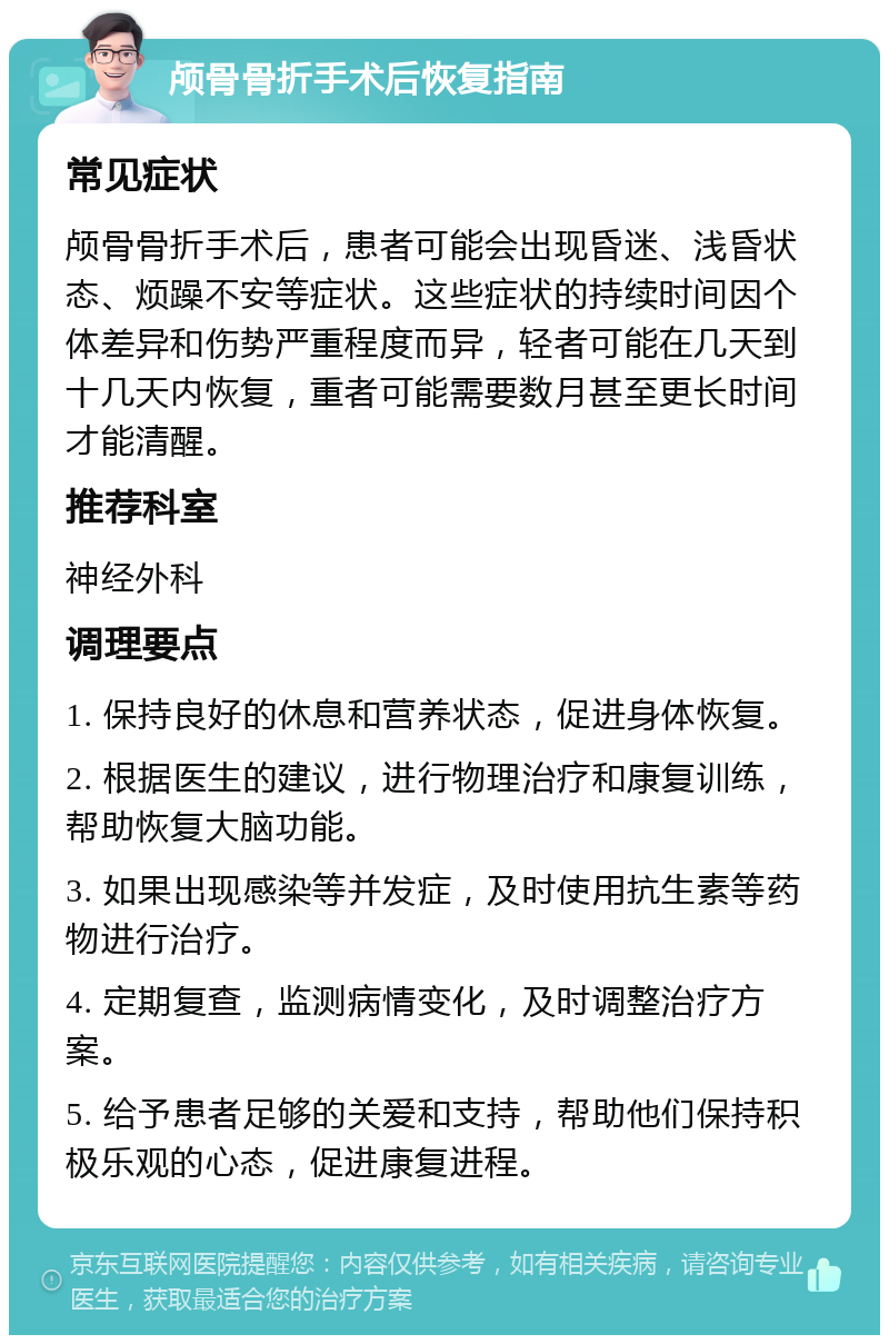 颅骨骨折手术后恢复指南 常见症状 颅骨骨折手术后，患者可能会出现昏迷、浅昏状态、烦躁不安等症状。这些症状的持续时间因个体差异和伤势严重程度而异，轻者可能在几天到十几天内恢复，重者可能需要数月甚至更长时间才能清醒。 推荐科室 神经外科 调理要点 1. 保持良好的休息和营养状态，促进身体恢复。 2. 根据医生的建议，进行物理治疗和康复训练，帮助恢复大脑功能。 3. 如果出现感染等并发症，及时使用抗生素等药物进行治疗。 4. 定期复查，监测病情变化，及时调整治疗方案。 5. 给予患者足够的关爱和支持，帮助他们保持积极乐观的心态，促进康复进程。