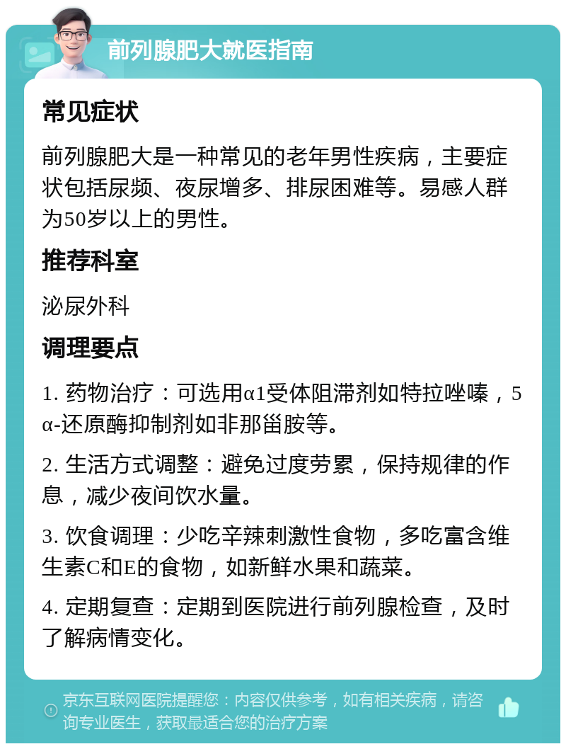 前列腺肥大就医指南 常见症状 前列腺肥大是一种常见的老年男性疾病，主要症状包括尿频、夜尿增多、排尿困难等。易感人群为50岁以上的男性。 推荐科室 泌尿外科 调理要点 1. 药物治疗：可选用α1受体阻滞剂如特拉唑嗪，5α-还原酶抑制剂如非那甾胺等。 2. 生活方式调整：避免过度劳累，保持规律的作息，减少夜间饮水量。 3. 饮食调理：少吃辛辣刺激性食物，多吃富含维生素C和E的食物，如新鲜水果和蔬菜。 4. 定期复查：定期到医院进行前列腺检查，及时了解病情变化。