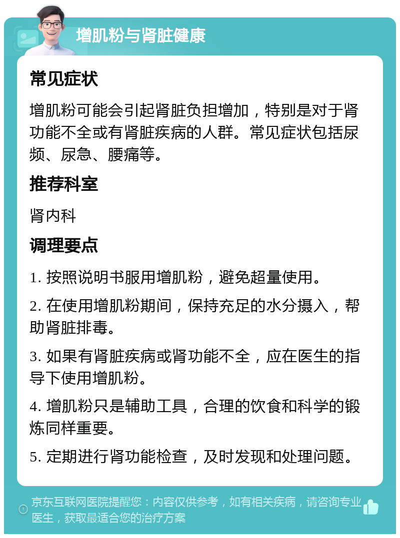 增肌粉与肾脏健康 常见症状 增肌粉可能会引起肾脏负担增加，特别是对于肾功能不全或有肾脏疾病的人群。常见症状包括尿频、尿急、腰痛等。 推荐科室 肾内科 调理要点 1. 按照说明书服用增肌粉，避免超量使用。 2. 在使用增肌粉期间，保持充足的水分摄入，帮助肾脏排毒。 3. 如果有肾脏疾病或肾功能不全，应在医生的指导下使用增肌粉。 4. 增肌粉只是辅助工具，合理的饮食和科学的锻炼同样重要。 5. 定期进行肾功能检查，及时发现和处理问题。