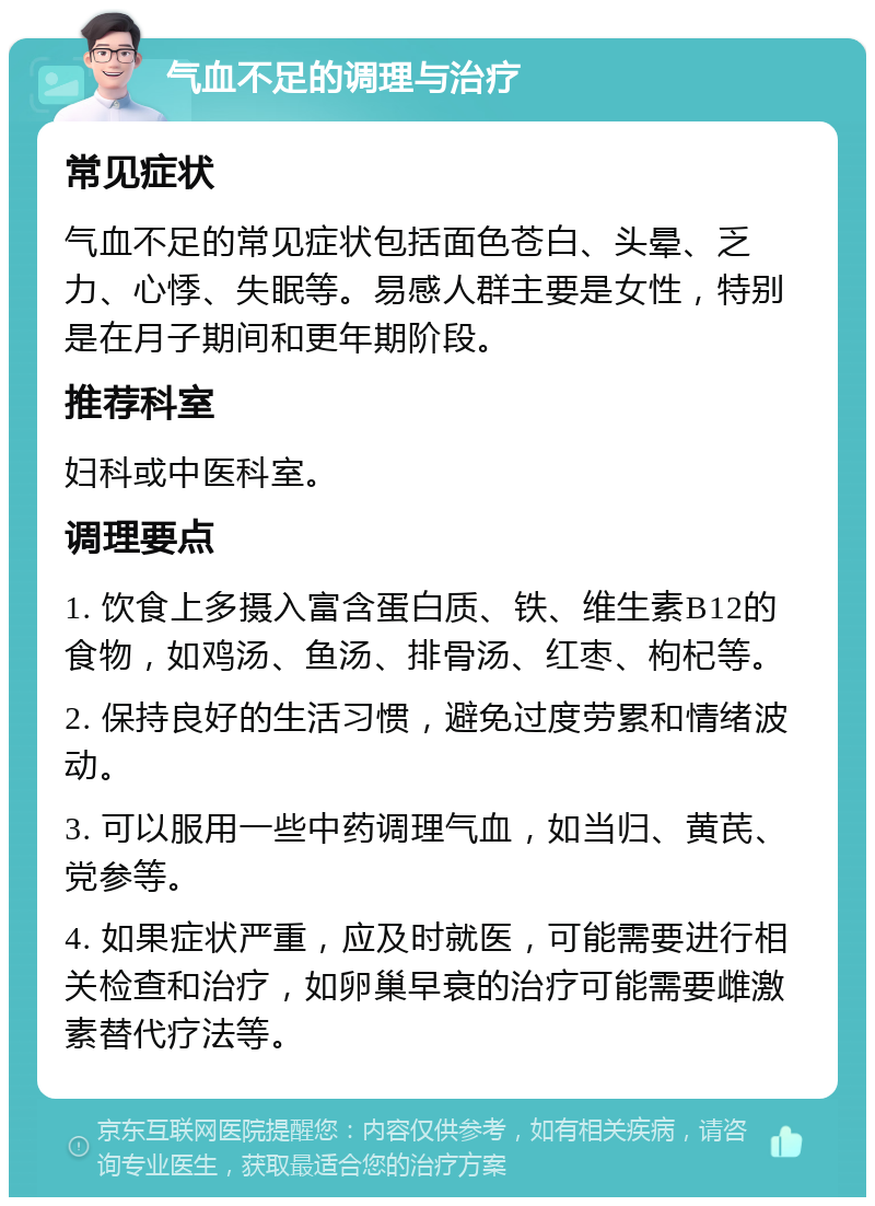 气血不足的调理与治疗 常见症状 气血不足的常见症状包括面色苍白、头晕、乏力、心悸、失眠等。易感人群主要是女性，特别是在月子期间和更年期阶段。 推荐科室 妇科或中医科室。 调理要点 1. 饮食上多摄入富含蛋白质、铁、维生素B12的食物，如鸡汤、鱼汤、排骨汤、红枣、枸杞等。 2. 保持良好的生活习惯，避免过度劳累和情绪波动。 3. 可以服用一些中药调理气血，如当归、黄芪、党参等。 4. 如果症状严重，应及时就医，可能需要进行相关检查和治疗，如卵巢早衰的治疗可能需要雌激素替代疗法等。