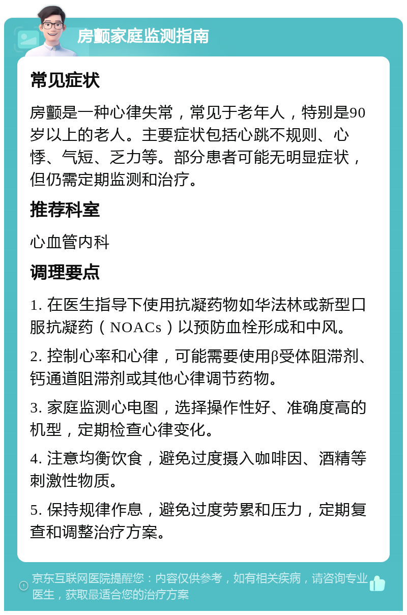 房颤家庭监测指南 常见症状 房颤是一种心律失常，常见于老年人，特别是90岁以上的老人。主要症状包括心跳不规则、心悸、气短、乏力等。部分患者可能无明显症状，但仍需定期监测和治疗。 推荐科室 心血管内科 调理要点 1. 在医生指导下使用抗凝药物如华法林或新型口服抗凝药（NOACs）以预防血栓形成和中风。 2. 控制心率和心律，可能需要使用β受体阻滞剂、钙通道阻滞剂或其他心律调节药物。 3. 家庭监测心电图，选择操作性好、准确度高的机型，定期检查心律变化。 4. 注意均衡饮食，避免过度摄入咖啡因、酒精等刺激性物质。 5. 保持规律作息，避免过度劳累和压力，定期复查和调整治疗方案。