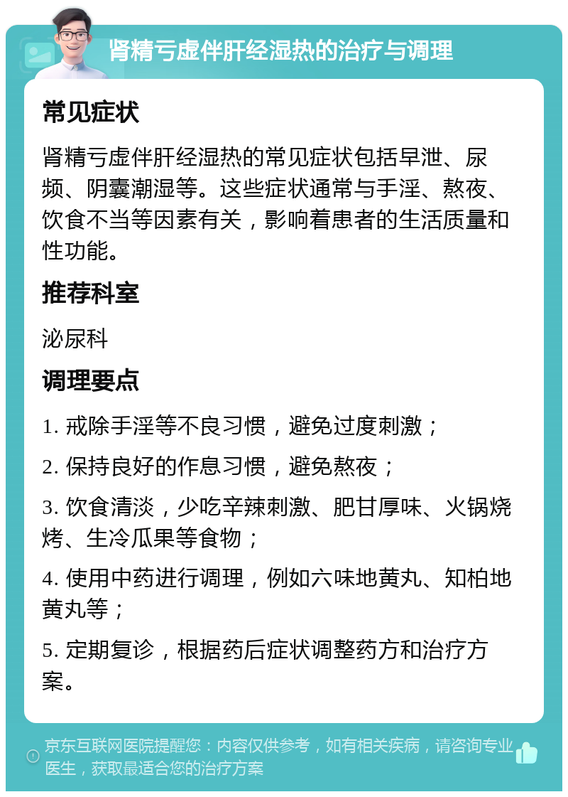 肾精亏虚伴肝经湿热的治疗与调理 常见症状 肾精亏虚伴肝经湿热的常见症状包括早泄、尿频、阴囊潮湿等。这些症状通常与手淫、熬夜、饮食不当等因素有关，影响着患者的生活质量和性功能。 推荐科室 泌尿科 调理要点 1. 戒除手淫等不良习惯，避免过度刺激； 2. 保持良好的作息习惯，避免熬夜； 3. 饮食清淡，少吃辛辣刺激、肥甘厚味、火锅烧烤、生冷瓜果等食物； 4. 使用中药进行调理，例如六味地黄丸、知柏地黄丸等； 5. 定期复诊，根据药后症状调整药方和治疗方案。