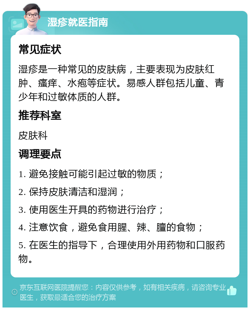 湿疹就医指南 常见症状 湿疹是一种常见的皮肤病，主要表现为皮肤红肿、瘙痒、水疱等症状。易感人群包括儿童、青少年和过敏体质的人群。 推荐科室 皮肤科 调理要点 1. 避免接触可能引起过敏的物质； 2. 保持皮肤清洁和湿润； 3. 使用医生开具的药物进行治疗； 4. 注意饮食，避免食用腥、辣、膻的食物； 5. 在医生的指导下，合理使用外用药物和口服药物。