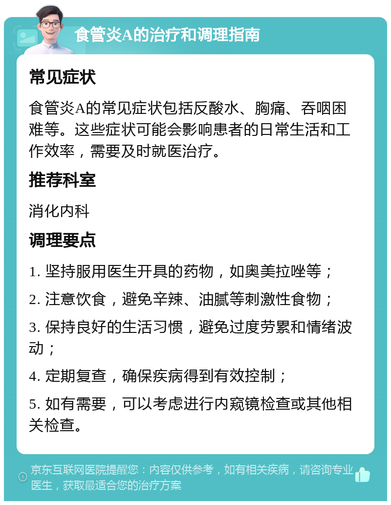 食管炎A的治疗和调理指南 常见症状 食管炎A的常见症状包括反酸水、胸痛、吞咽困难等。这些症状可能会影响患者的日常生活和工作效率，需要及时就医治疗。 推荐科室 消化内科 调理要点 1. 坚持服用医生开具的药物，如奥美拉唑等； 2. 注意饮食，避免辛辣、油腻等刺激性食物； 3. 保持良好的生活习惯，避免过度劳累和情绪波动； 4. 定期复查，确保疾病得到有效控制； 5. 如有需要，可以考虑进行内窥镜检查或其他相关检查。