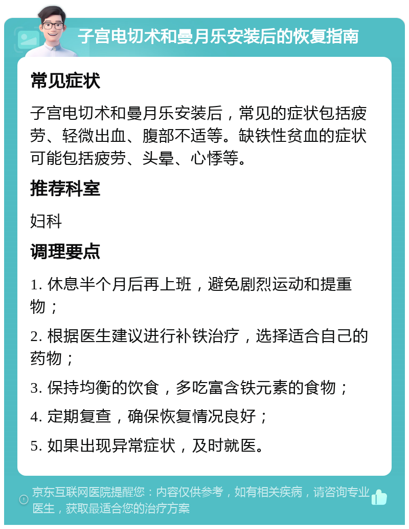 子宫电切术和曼月乐安装后的恢复指南 常见症状 子宫电切术和曼月乐安装后，常见的症状包括疲劳、轻微出血、腹部不适等。缺铁性贫血的症状可能包括疲劳、头晕、心悸等。 推荐科室 妇科 调理要点 1. 休息半个月后再上班，避免剧烈运动和提重物； 2. 根据医生建议进行补铁治疗，选择适合自己的药物； 3. 保持均衡的饮食，多吃富含铁元素的食物； 4. 定期复查，确保恢复情况良好； 5. 如果出现异常症状，及时就医。