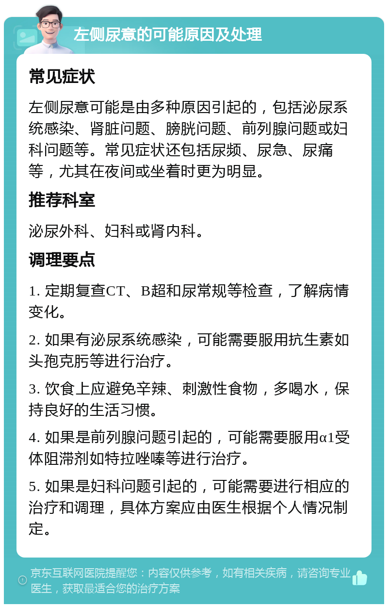 左侧尿意的可能原因及处理 常见症状 左侧尿意可能是由多种原因引起的，包括泌尿系统感染、肾脏问题、膀胱问题、前列腺问题或妇科问题等。常见症状还包括尿频、尿急、尿痛等，尤其在夜间或坐着时更为明显。 推荐科室 泌尿外科、妇科或肾内科。 调理要点 1. 定期复查CT、B超和尿常规等检查，了解病情变化。 2. 如果有泌尿系统感染，可能需要服用抗生素如头孢克肟等进行治疗。 3. 饮食上应避免辛辣、刺激性食物，多喝水，保持良好的生活习惯。 4. 如果是前列腺问题引起的，可能需要服用α1受体阻滞剂如特拉唑嗪等进行治疗。 5. 如果是妇科问题引起的，可能需要进行相应的治疗和调理，具体方案应由医生根据个人情况制定。