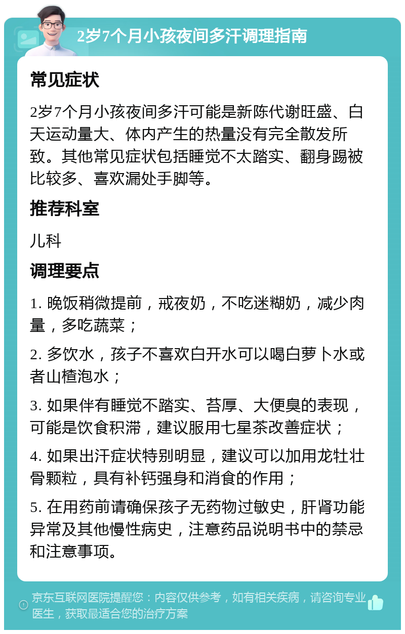 2岁7个月小孩夜间多汗调理指南 常见症状 2岁7个月小孩夜间多汗可能是新陈代谢旺盛、白天运动量大、体内产生的热量没有完全散发所致。其他常见症状包括睡觉不太踏实、翻身踢被比较多、喜欢漏处手脚等。 推荐科室 儿科 调理要点 1. 晚饭稍微提前，戒夜奶，不吃迷糊奶，减少肉量，多吃蔬菜； 2. 多饮水，孩子不喜欢白开水可以喝白萝卜水或者山楂泡水； 3. 如果伴有睡觉不踏实、苔厚、大便臭的表现，可能是饮食积滞，建议服用七星茶改善症状； 4. 如果出汗症状特别明显，建议可以加用龙牡壮骨颗粒，具有补钙强身和消食的作用； 5. 在用药前请确保孩子无药物过敏史，肝肾功能异常及其他慢性病史，注意药品说明书中的禁忌和注意事项。