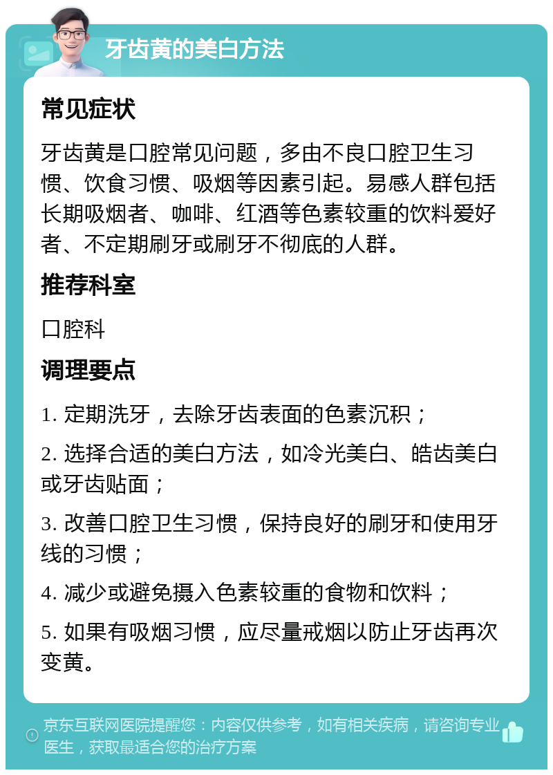 牙齿黄的美白方法 常见症状 牙齿黄是口腔常见问题，多由不良口腔卫生习惯、饮食习惯、吸烟等因素引起。易感人群包括长期吸烟者、咖啡、红酒等色素较重的饮料爱好者、不定期刷牙或刷牙不彻底的人群。 推荐科室 口腔科 调理要点 1. 定期洗牙，去除牙齿表面的色素沉积； 2. 选择合适的美白方法，如冷光美白、皓齿美白或牙齿贴面； 3. 改善口腔卫生习惯，保持良好的刷牙和使用牙线的习惯； 4. 减少或避免摄入色素较重的食物和饮料； 5. 如果有吸烟习惯，应尽量戒烟以防止牙齿再次变黄。