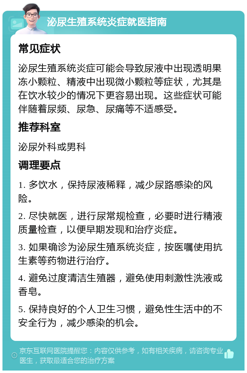 泌尿生殖系统炎症就医指南 常见症状 泌尿生殖系统炎症可能会导致尿液中出现透明果冻小颗粒、精液中出现微小颗粒等症状，尤其是在饮水较少的情况下更容易出现。这些症状可能伴随着尿频、尿急、尿痛等不适感受。 推荐科室 泌尿外科或男科 调理要点 1. 多饮水，保持尿液稀释，减少尿路感染的风险。 2. 尽快就医，进行尿常规检查，必要时进行精液质量检查，以便早期发现和治疗炎症。 3. 如果确诊为泌尿生殖系统炎症，按医嘱使用抗生素等药物进行治疗。 4. 避免过度清洁生殖器，避免使用刺激性洗液或香皂。 5. 保持良好的个人卫生习惯，避免性生活中的不安全行为，减少感染的机会。